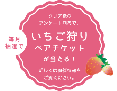 クリア後のアンケート回答で、毎月抽選でいちご狩りペアチケットが当たる！